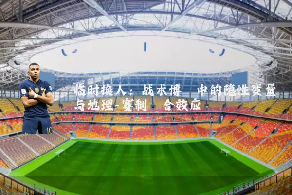 临时换人:战术博弈中的隐性变量与地理-赛制耦合效应