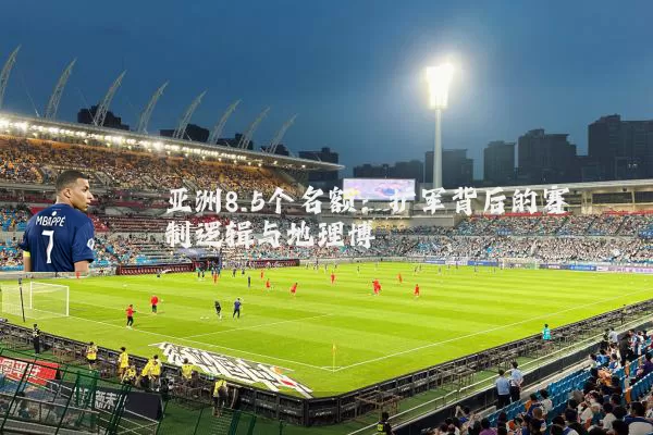 亚洲8.5个名额:扩军背后的赛制逻辑与地理博弈
