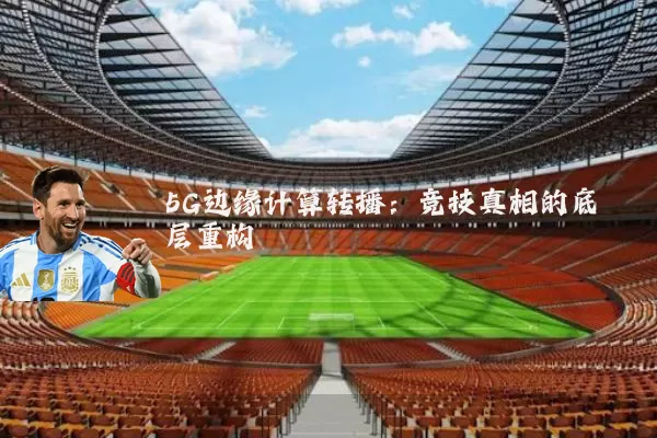 5G边缘计算转播:竞技真相的底层重构