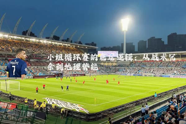 小组循环赛的底层逻辑:从战术冗余到地理势能